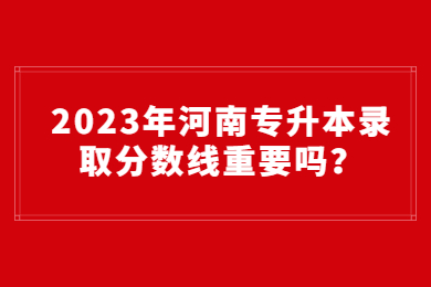 2023年河南專升本錄取分數線重要嗎？