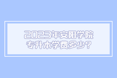 2023年安陽學院專升本學費多少?