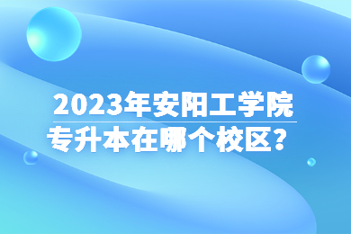 2023年安陽工學(xué)院專升本在哪個(gè)校區(qū)？
