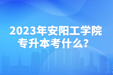 2023年安陽工學院專升本考什么？