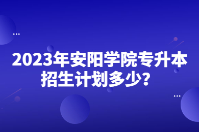 2023年安陽學院專升本招生計劃多少？