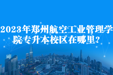 2023年鄭州航空工業管理學院專升本校區在哪里?