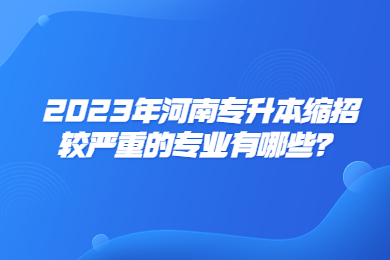 2023年河南專升本縮招較嚴重的專業有哪些？