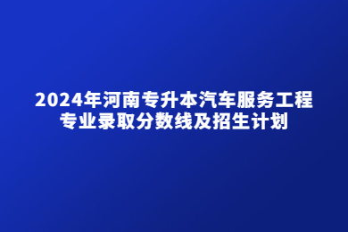 2024年河南專升本汽車服務(wù)工程專業(yè)錄取分?jǐn)?shù)線及招生計劃