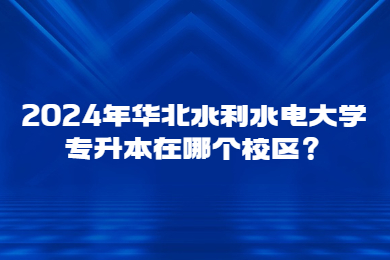 2024年華北水利水電大學專升本在哪個校區？